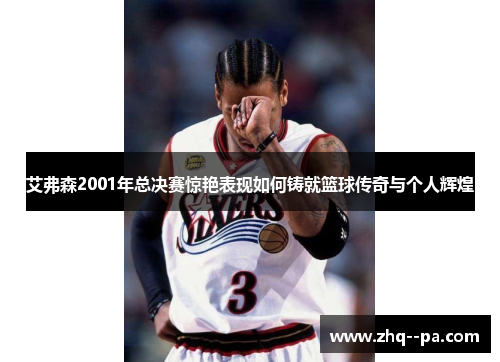 艾弗森2001年总决赛惊艳表现如何铸就篮球传奇与个人辉煌 艾弗森2001年总决赛惊艳表现如何铸就篮球传奇与个人辉煌