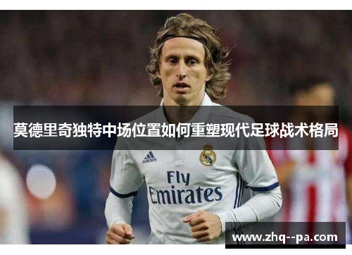 莫德里奇独特中场位置如何重塑现代足球战术格局 莫德里奇独特中场位置如何重塑现代足球战术格局