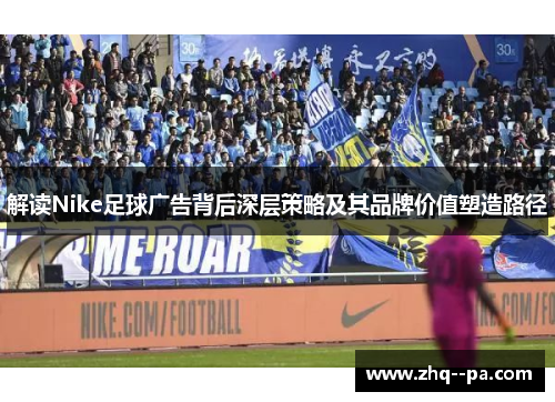 解读Nike足球广告背后深层策略及其品牌价值塑造路径 解读Nike足球广告背后深层策略及其品牌价值塑造路径