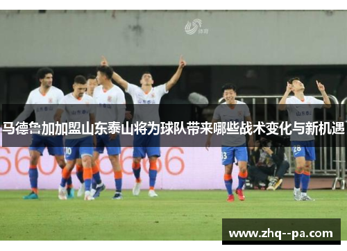 马德鲁加加盟山东泰山将为球队带来哪些战术变化与新机遇