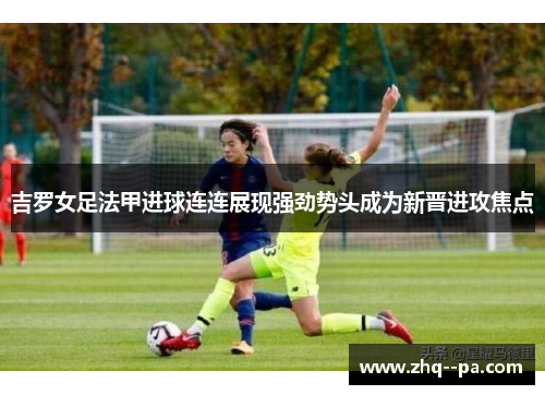 吉罗女足法甲进球连连展现强劲势头成为新晋进攻焦点