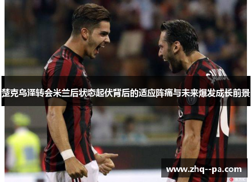 楚克乌泽转会米兰后状态起伏背后的适应阵痛与未来爆发成长前景