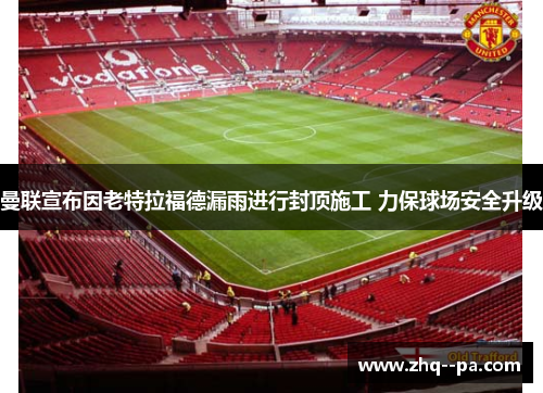 曼联宣布因老特拉福德漏雨进行封顶施工 力保球场安全升级