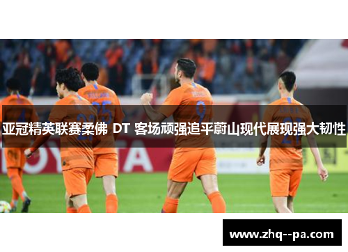 亚冠精英联赛柔佛 DT 客场顽强追平蔚山现代展现强大韧性 亚冠精英联赛柔佛 DT 客场顽强追平蔚山现代展现强大韧性