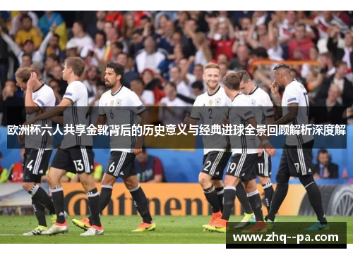 欧洲杯六人共享金靴背后的历史意义与经典进球全景回顾解析深度解 欧洲杯六人共享金靴背后的历史意义与经典进球全景回顾解析深度解
