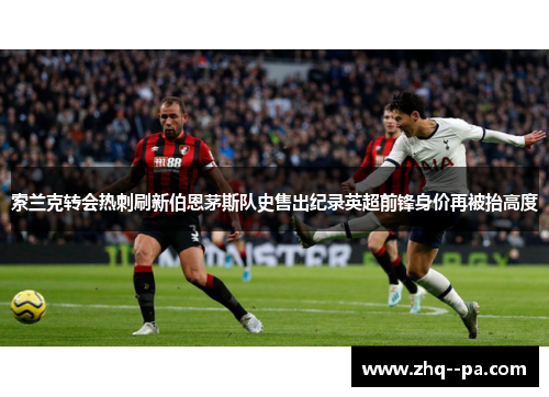索兰克转会热刺刷新伯恩茅斯队史售出纪录英超前锋身价再被抬高度 索兰克转会热刺刷新伯恩茅斯队史售出纪录英超前锋身价再被抬高度